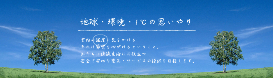地球・環境・1℃の思いやり
室内の温度に気をかけるそれは節電を心がけるということ。私たちは快適生活にお役立つ安全で安心な商品・サービスの提供を目指します。